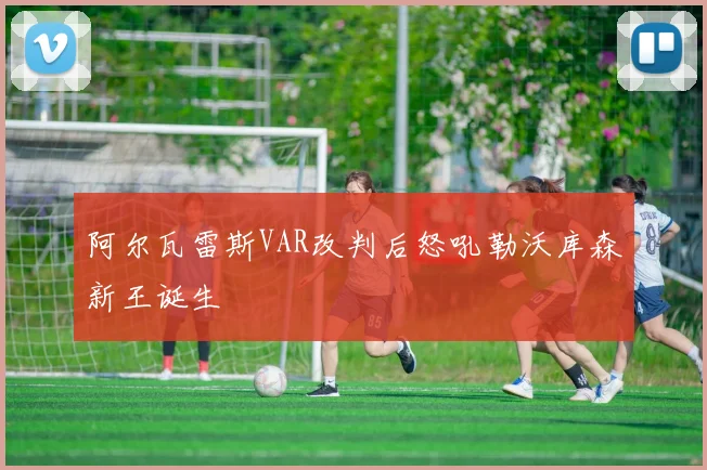 阿尔瓦雷斯VAR改判后怒吼勒沃库森新王诞生