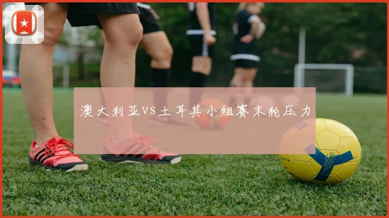 澳大利亚vs土耳其小组赛末轮压力