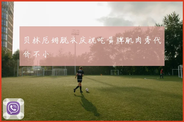 贝林厄姆脱衣庆祝吃黄牌肌肉秀代价不小
