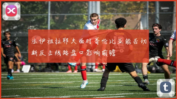 法伊祖拉耶夫面对哥伦比亚能否切断反击线路盘口影响前瞻