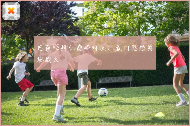 巴萨VS拜仁巅峰对决:豪门恩怨再燃战火
