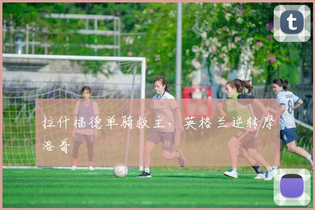 拉什福德单骑救主，英格兰逆转摩洛哥