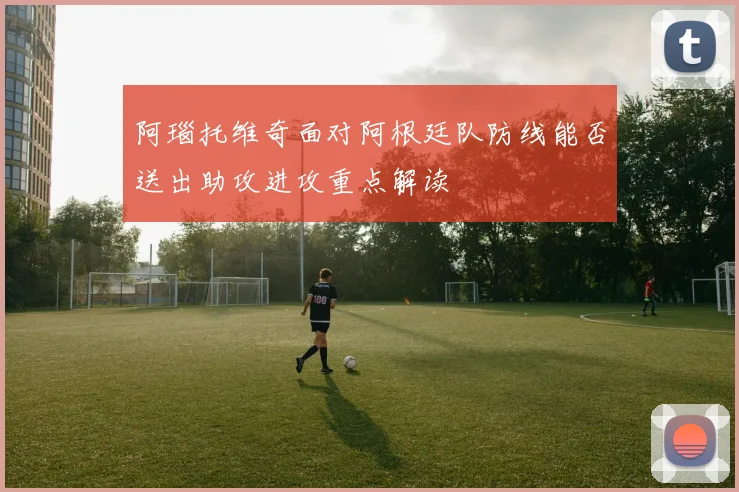 阿瑙托维奇面对阿根廷队防线能否送出助攻进攻重点解读