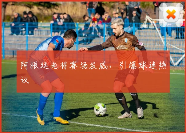 阿根廷老将赛场发威,引爆球迷热议