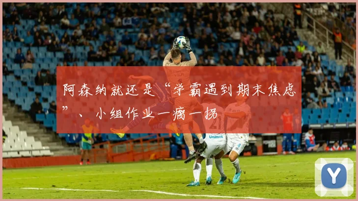 阿森纳就还是“学霸遇到期末焦虑”、小组作业一瘸一拐