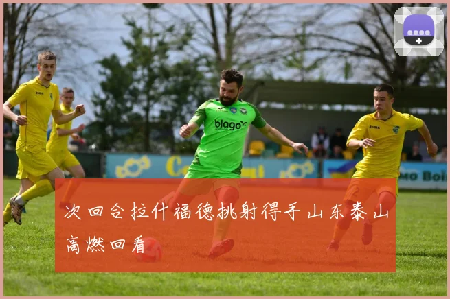 次回合拉什福德挑射得手山东泰山高燃回看