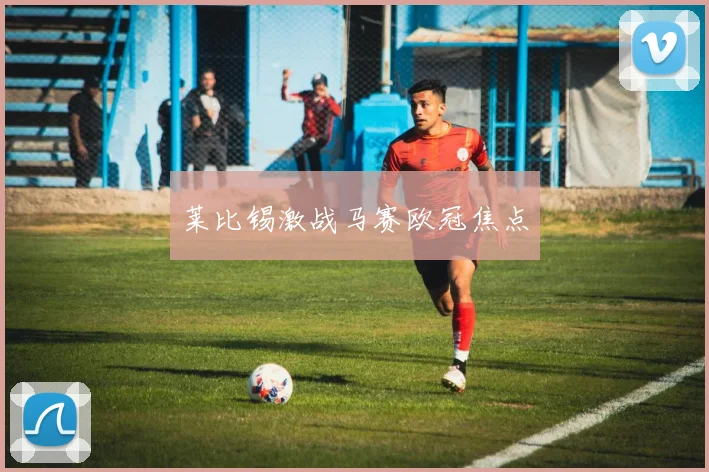 莱比锡激战马赛欧冠焦点