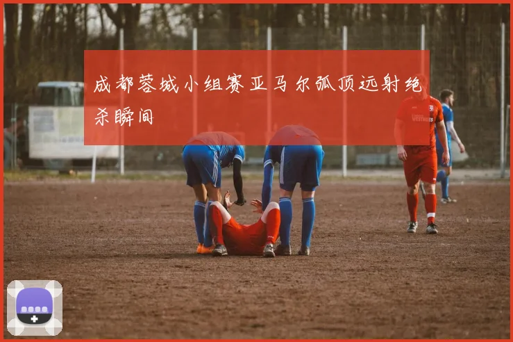 成都蓉城小组赛亚马尔弧顶远射绝杀瞬间