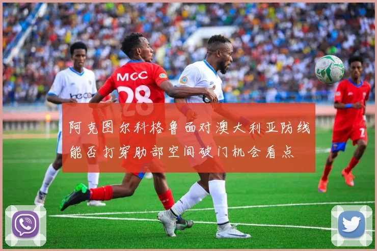 阿克图尔科格鲁面对澳大利亚防线能否打穿肋部空间破门机会看点