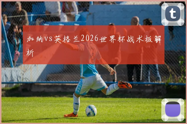 加纳vs英格兰2026世界杯战术板解析