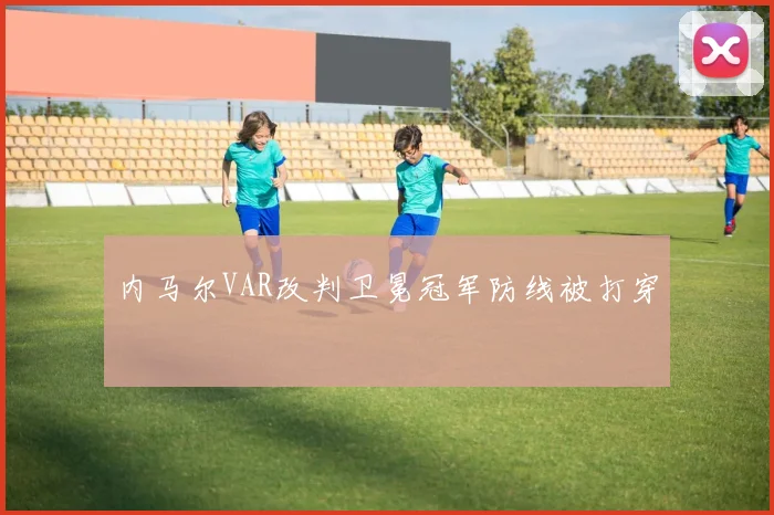 内马尔VAR改判卫冕冠军防线被打穿