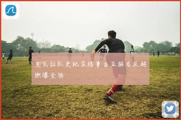 克瓦拉队史纪录格鲁吉亚排名反超燃爆全场