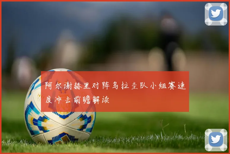 阿尔谢赫里对阵乌拉圭队小组赛速度冲击前瞻解读