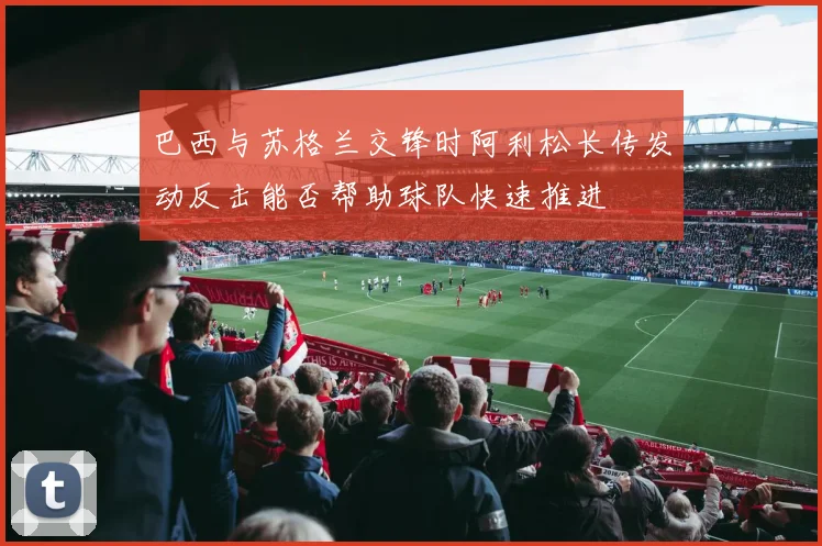 巴西与苏格兰交锋时阿利松长传发动反击能否帮助球队快速推进