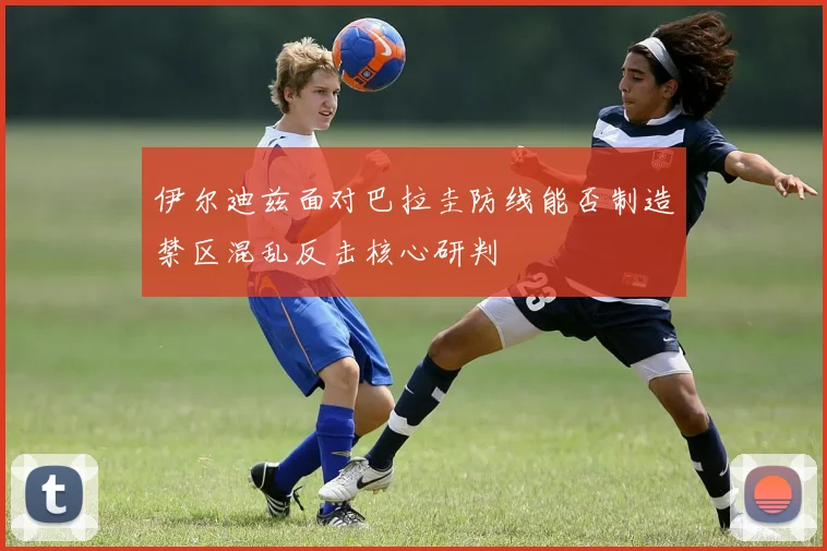 伊尔迪兹面对巴拉圭防线能否制造禁区混乱反击核心研判
