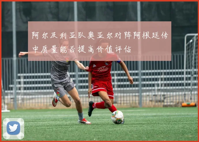阿尔及利亚队奥亚尔对阵阿根廷传中质量能否提高价值评估