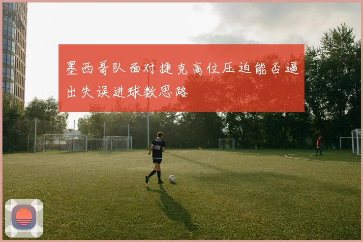 墨西哥队面对捷克高位压迫能否逼出失误进球数思路