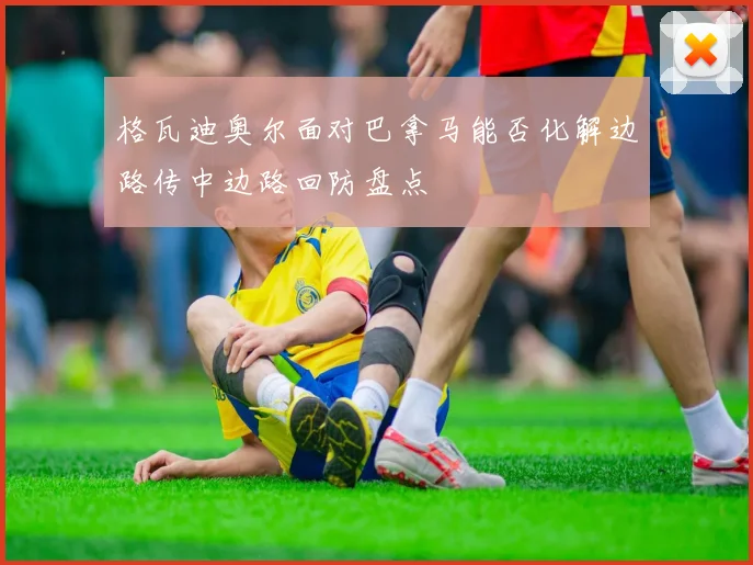 格瓦迪奥尔面对巴拿马能否化解边路传中边路回防盘点