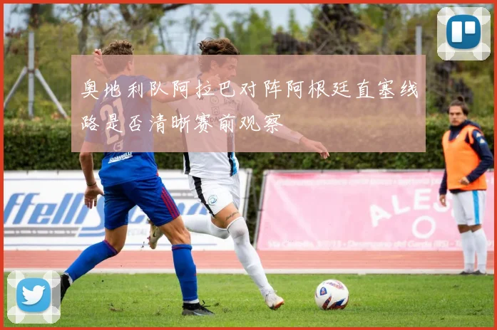 奥地利队阿拉巴对阵阿根廷直塞线路是否清晰赛前观察