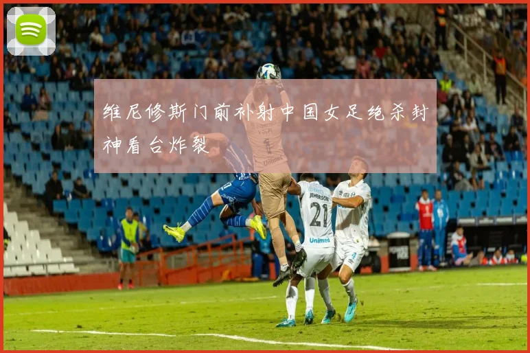 维尼修斯门前补射中国女足绝杀封神看台炸裂