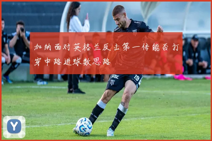 加纳面对英格兰反击第一传能否打穿中路进球数思路