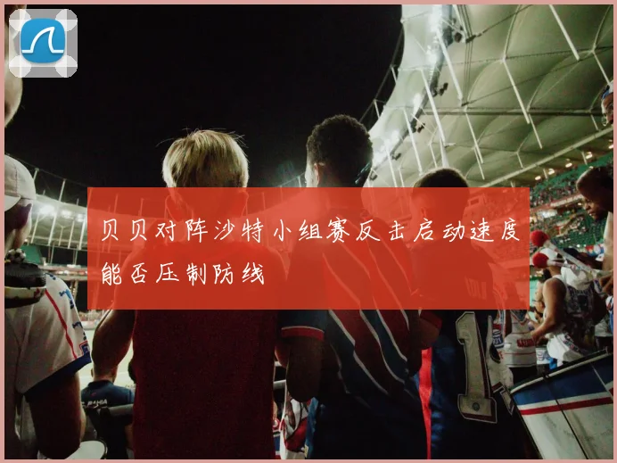 贝贝对阵沙特小组赛反击启动速度能否压制防线