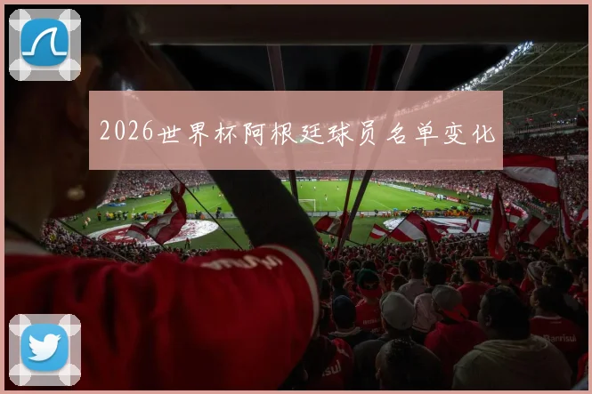 2026世界杯阿根廷球员名单变化