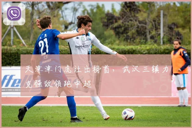天津津门虎让出榜首，武汉三镇力克强敌领跑中超