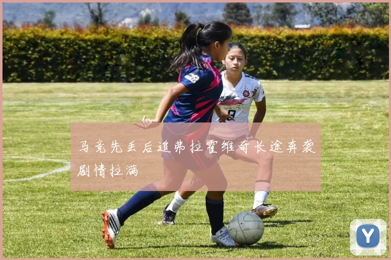 马竞先丢后追弗拉霍维奇长途奔袭剧情拉满