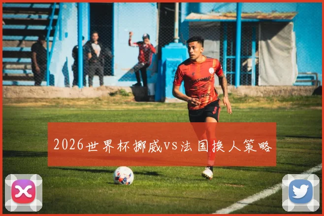 2026世界杯挪威vs法国换人策略