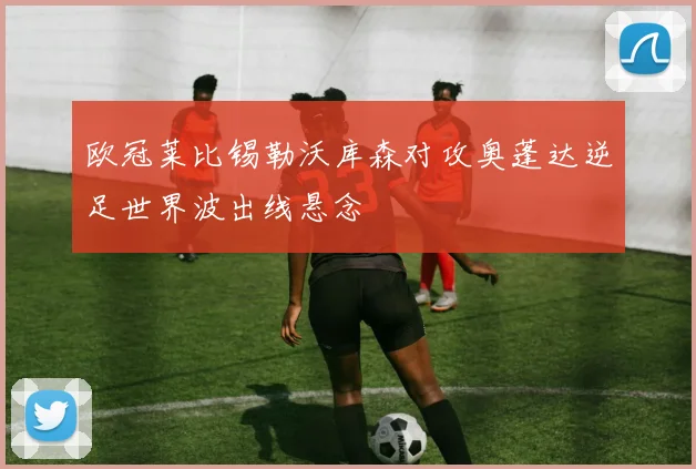 欧冠莱比锡勒沃库森对攻奥蓬达逆足世界波出线悬念