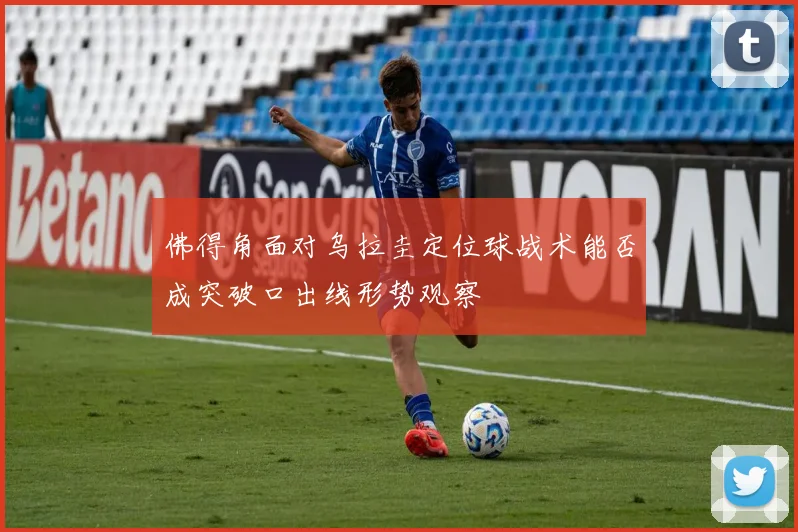 佛得角面对乌拉圭定位球战术能否成突破口出线形势观察