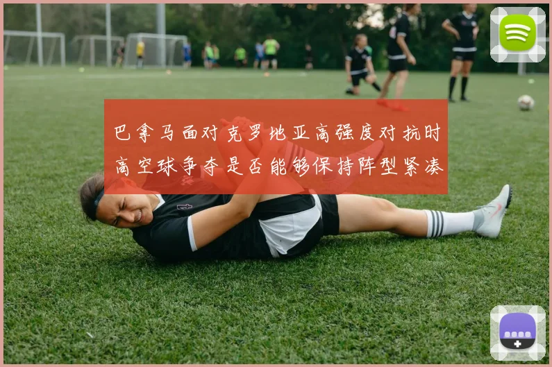 巴拿马面对克罗地亚高强度对抗时高空球争夺是否能够保持阵型紧凑