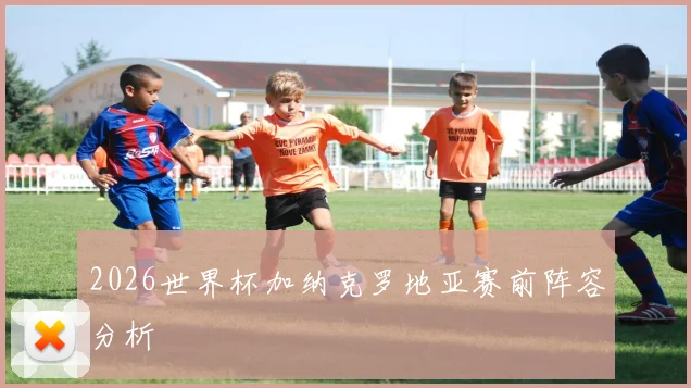 2026世界杯加纳克罗地亚赛前阵容分析