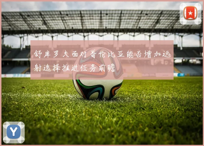 舒库罗夫面对哥伦比亚能否增加远射选择推进任务前瞻