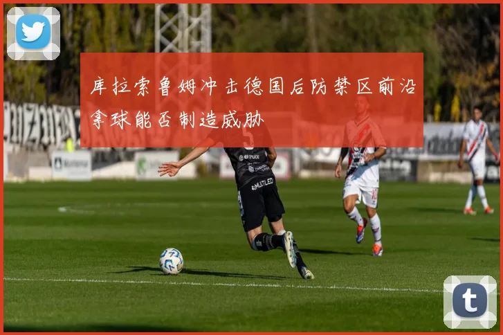 库拉索鲁姆冲击德国后防禁区前沿拿球能否制造威胁