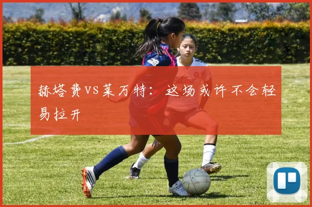 赫塔费vs莱万特：这场或许不会轻易拉开