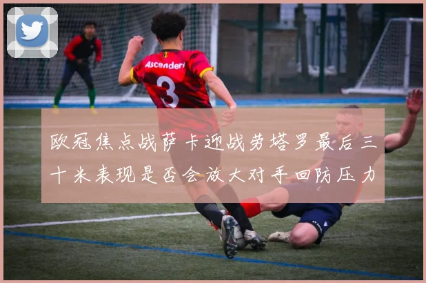 欧冠焦点战萨卡迎战劳塔罗最后三十米表现是否会放大对手回防压力
