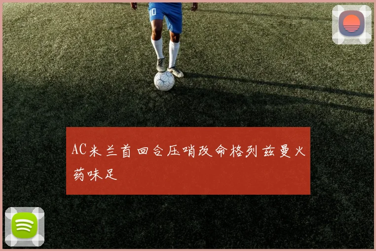 AC米兰首回合压哨改命格列兹曼火药味足