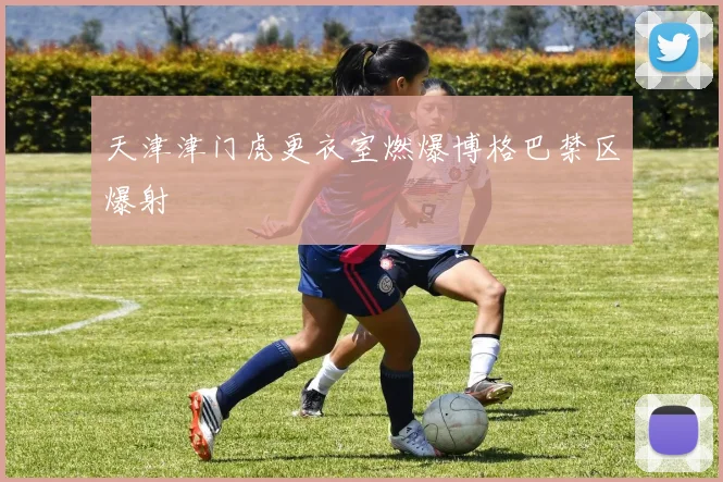 天津津门虎更衣室燃爆博格巴禁区爆射
