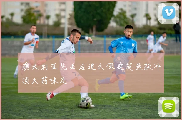 澳大利亚先丢后追久保建英鱼跃冲顶火药味足