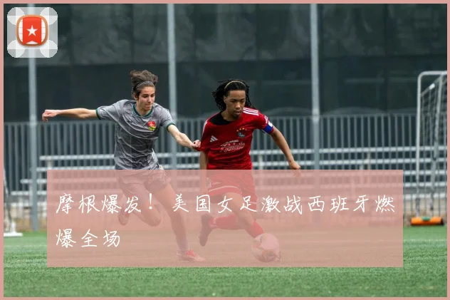 摩根爆发！美国女足激战西班牙燃爆全场