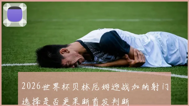 2026世界杯贝林厄姆迎战加纳射门选择是否更果断首发判断