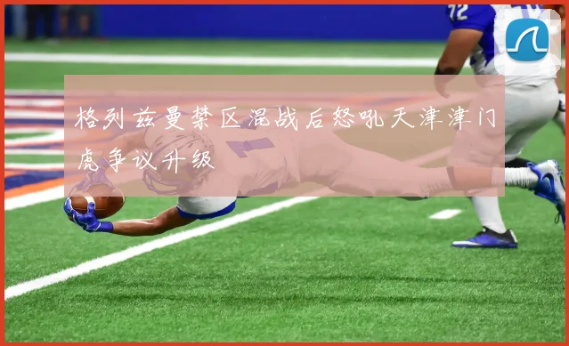 格列兹曼禁区混战后怒吼天津津门虎争议升级