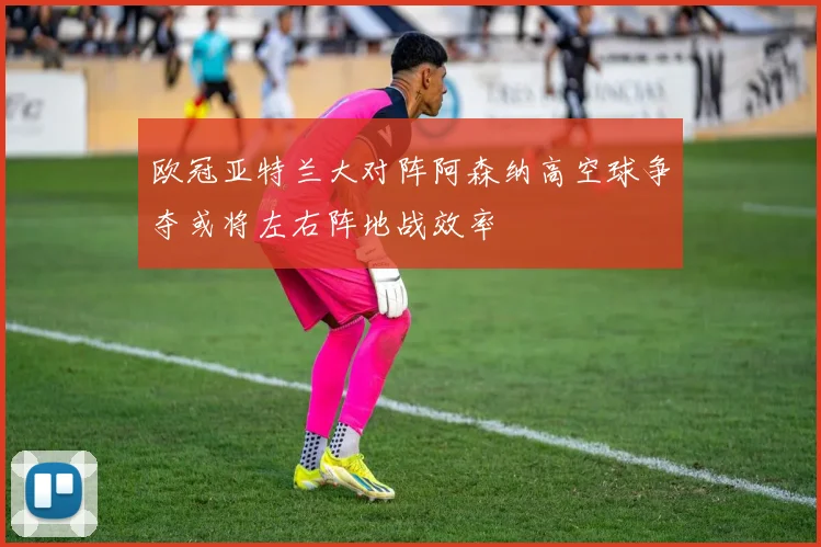 欧冠亚特兰大对阵阿森纳高空球争夺或将左右阵地战效率