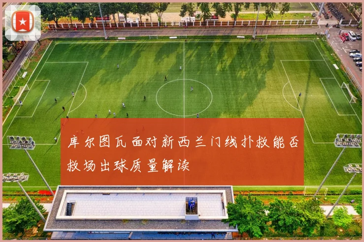 库尔图瓦面对新西兰门线扑救能否救场出球质量解读