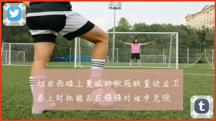 切尔西碰上曼城的欧冠较量边后卫套上时机能否在强强对话中兑现