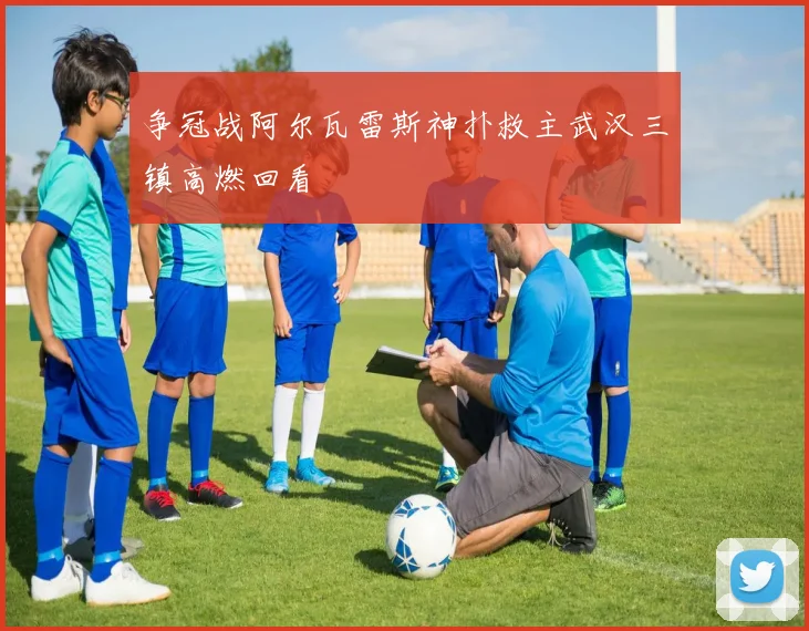 争冠战阿尔瓦雷斯神扑救主武汉三镇高燃回看