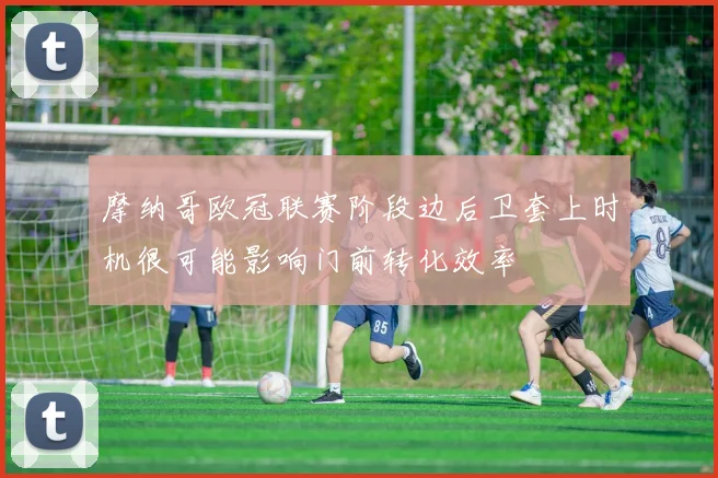 摩纳哥欧冠联赛阶段边后卫套上时机很可能影响门前转化效率