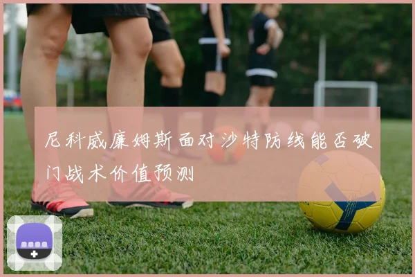 尼科威廉姆斯面对沙特防线能否破门战术价值预测